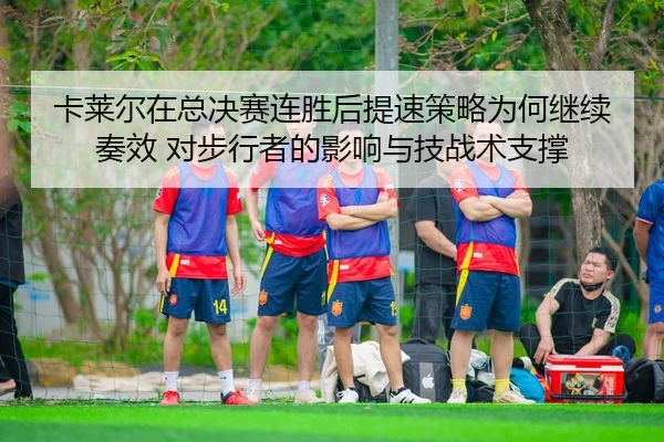 ka-lai-er-zai-zong-jue-sai-lian-sheng-hou-ti-su-ce-lve-wei-he-ji-xu-zou-xiao-dui-bu-xing-zhe-de-ying-xiang-yu-ji-zhan-2-994.jpg