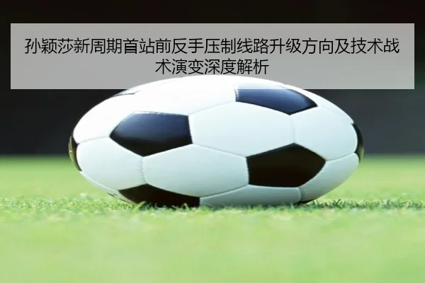 孙颖莎新周期首站前反手压制线路升级方向及技术战术演变深度解析